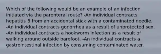 Which of the following would be an example of an infection initiated via the parenteral route? -An individual contracts hepatitis B from an accidental stick with a contaminated needle. -An individual contracts gonorrhea as a result of unprotected sex. -An individual contracts a hookworm infection as a result of walking around outside barefoot. -An individual contracts a gastrointestinal infection by consuming contaminated water.