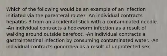 Which of the following would be an example of an infection initiated via the parenteral route? -An individual contracts hepatitis B from an accidental stick with a contaminated needle. -An individual contracts a hookworm infection as a result of walking around outside barefoot. -An individual contracts a gastrointestinal infection by consuming contaminated water. -An individual contracts gonorrhea as a result of unprotected sex.