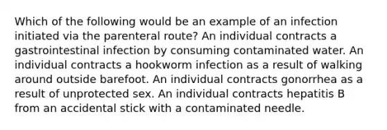 Which of the following would be an example of an infection initiated via the parenteral route? An individual contracts a gastrointestinal infection by consuming contaminated water. An individual contracts a hookworm infection as a result of walking around outside barefoot. An individual contracts gonorrhea as a result of unprotected sex. An individual contracts hepatitis B from an accidental stick with a contaminated needle.