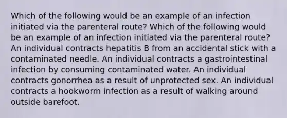 Which of the following would be an example of an infection initiated via the parenteral route? Which of the following would be an example of an infection initiated via the parenteral route? An individual contracts hepatitis B from an accidental stick with a contaminated needle. An individual contracts a gastrointestinal infection by consuming contaminated water. An individual contracts gonorrhea as a result of unprotected sex. An individual contracts a hookworm infection as a result of walking around outside barefoot.