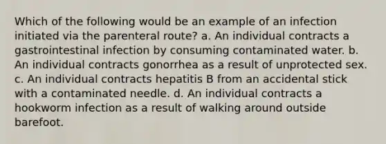 Which of the following would be an example of an infection initiated via the parenteral route? a. An individual contracts a gastrointestinal infection by consuming contaminated water. b. An individual contracts gonorrhea as a result of unprotected sex. c. An individual contracts hepatitis B from an accidental stick with a contaminated needle. d. An individual contracts a hookworm infection as a result of walking around outside barefoot.