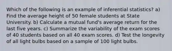 Which of the following is an example of inferential statistics? a) Find the average height of 50 female students at State University. b) Calculate a mutual fund's average return for the last five years. c) Summarize the variability of the exam scores of 40 students based on all 40 exam scores. d) Test the longevity of all light bulbs based on a sample of 100 light bulbs.