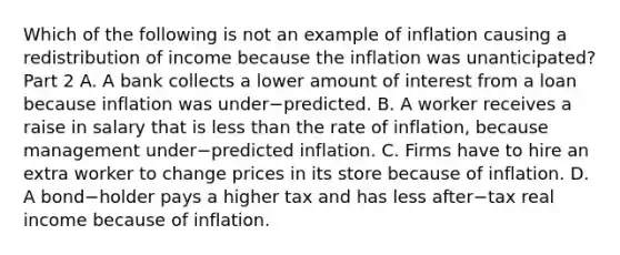 Which of the following is not an example of inflation causing a redistribution of income because the inflation was​ unanticipated? Part 2 A. A bank collects a lower amount of interest from a loan because inflation was under−predicted. B. A worker receives a raise in salary that is less than the rate of​ inflation, because management under−predicted inflation. C. Firms have to hire an extra worker to change prices in its store because of inflation. D. A bond−holder pays a higher tax and has less after−tax real income because of inflation.