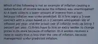 Which of the following is not an example of inflation causing a redistribution of income because the inflation was unanticipated? A) A bank collects a lower amount of interest from a loan because inflation was under-predicted. B) A firm signs a 3-year contract with a union based on a 2 percent anticipated rate of inflation per year, and the actual rate of inflation ends up being 7 percent per year. C) Firms have to hire an extra worker to change prices in its store because of inflation. D) A worker receives a raise in salary that is less than the rate of inflation, because management under-predicted inflation.