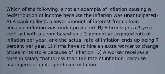 Which of the following is not an example of inflation causing a redistribution of income because the inflation was unanticipated? A) A bank collects a lower amount of interest from a loan because inflation was under-predicted. B) A firm signs a 3-year contract with a union based on a 2 percent anticipated rate of inflation per year, and the actual rate of inflation ends up being 7 percent per year. C) Firms have to hire an extra worker to change prices in its store because of inflation. D) A worker receives a raise in salary that is <a href='https://www.questionai.com/knowledge/k7BtlYpAMX-less-than' class='anchor-knowledge'>less than</a> the rate of inflation, because management under-predicted inflation.