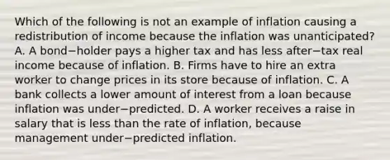 Which of the following is not an example of inflation causing a redistribution of income because the inflation was​ unanticipated? A. A bond−holder pays a higher tax and has less after−tax real income because of inflation. B. Firms have to hire an extra worker to change prices in its store because of inflation. C. A bank collects a lower amount of interest from a loan because inflation was under−predicted. D. A worker receives a raise in salary that is less than the rate of​ inflation, because management under−predicted inflation.