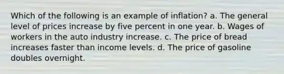 Which of the following is an example of inflation? a. The general level of prices increase by five percent in one year. b. Wages of workers in the auto industry increase. c. The price of bread increases faster than income levels. d. The price of gasoline doubles overnight.