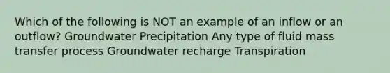 Which of the following is NOT an example of an inflow or an outflow? Groundwater Precipitation Any type of fluid mass transfer process Groundwater recharge Transpiration