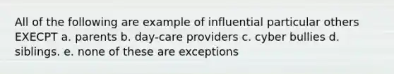 All of the following are example of influential particular others EXECPT a. parents b. day-care providers c. cyber bullies d. siblings. e. none of these are exceptions