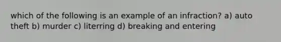 which of the following is an example of an infraction? a) auto theft b) murder c) literring d) breaking and entering