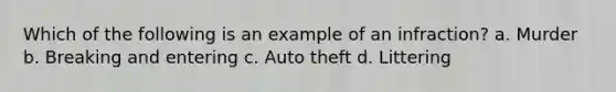 Which of the following is an example of an infraction? a. Murder b. Breaking and entering c. Auto theft d. Littering