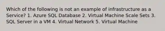 Which of the following is not an example of infrastructure as a Service? 1. Azure SQL Database 2. Virtual Machine Scale Sets 3. SQL Server in a VM 4. Virtual Network 5. Virtual Machine