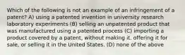 Which of the following is not an example of an infringement of a patent? A) using a patented invention in university research laboratory experiments (B) selling an unpatented product that was manufactured using a patented process (C) importing a product covered by a patent, without making it, offering it for sale, or selling it in the United States. (D) none of the above