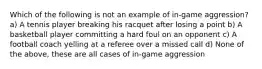 Which of the following is not an example of in-game aggression? a) A tennis player breaking his racquet after losing a point b) A basketball player committing a hard foul on an opponent c) A football coach yelling at a referee over a missed call d) None of the above, these are all cases of in-game aggression