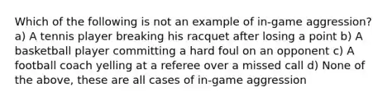 Which of the following is not an example of in-game aggression? a) A tennis player breaking his racquet after losing a point b) A basketball player committing a hard foul on an opponent c) A football coach yelling at a referee over a missed call d) None of the above, these are all cases of in-game aggression