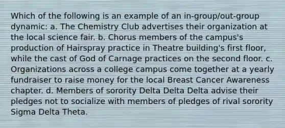 Which of the following is an example of an in-group/out-group dynamic: a. The Chemistry Club advertises their organization at the local science fair. b. Chorus members of the campus's production of Hairspray practice in Theatre building's first floor, while the cast of God of Carnage practices on the second floor. c. Organizations across a college campus come together at a yearly fundraiser to raise money for the local Breast Cancer Awareness chapter. d. Members of sorority Delta Delta Delta advise their pledges not to socialize with members of pledges of rival sorority Sigma Delta Theta.