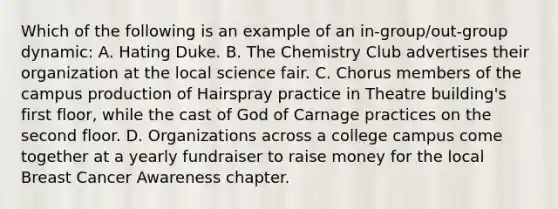 Which of the following is an example of an in-group/out-group dynamic: A. Hating Duke. B. The Chemistry Club advertises their organization at the local science fair. C. Chorus members of the campus production of Hairspray practice in Theatre building's first floor, while the cast of God of Carnage practices on the second floor. D. Organizations across a college campus come together at a yearly fundraiser to raise money for the local Breast Cancer Awareness chapter.