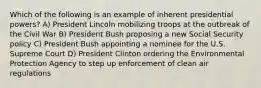 Which of the following is an example of inherent presidential powers? A) President Lincoln mobilizing troops at the outbreak of the Civil War B) President Bush proposing a new Social Security policy C) President Bush appointing a nominee for the U.S. Supreme Court D) President Clinton ordering the Environmental Protection Agency to step up enforcement of clean air regulations