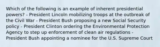 Which of the following is an example of inherent presidential powers? - President Lincoln mobilizing troops at the outbreak of the Civil War - President Bush proposing a new Social Security policy - President Clinton ordering the Environmental Protection Agency to step up enforcement of clean air regulations - President Bush appointing a nominee for the U.S. Supreme Court