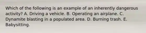 Which of the following is an example of an inherently dangerous activity? A. Driving a vehicle. B. Operating an airplane. C. Dynamite blasting in a populated area. D. Burning trash. E. Babysitting.