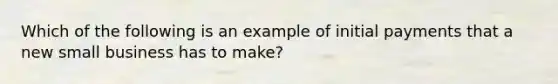 Which of the following is an example of initial payments that a new small business has to make?