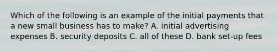 Which of the following is an example of the initial payments that a new small business has to make? A. initial advertising expenses B. security deposits C. all of these D. bank set-up fees