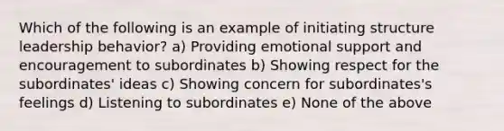 Which of the following is an example of initiating structure leadership behavior? a) Providing emotional support and encouragement to subordinates b) Showing respect for the subordinates' ideas c) Showing concern for subordinates's feelings d) Listening to subordinates e) None of the above