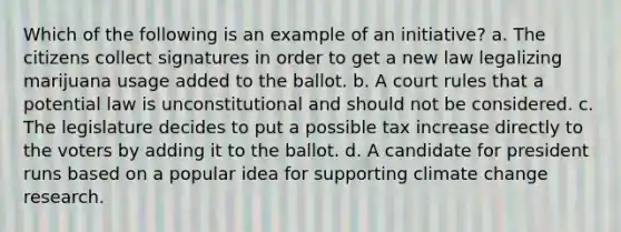 Which of the following is an example of an initiative? a. The citizens collect signatures in order to get a new law legalizing marijuana usage added to the ballot. b. A court rules that a potential law is unconstitutional and should not be considered. c. The legislature decides to put a possible tax increase directly to the voters by adding it to the ballot. d. A candidate for president runs based on a popular idea for supporting climate change research.