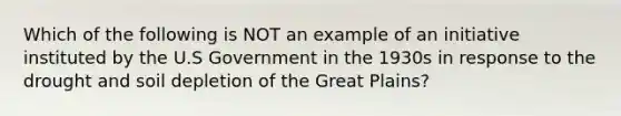 Which of the following is NOT an example of an initiative instituted by the U.S Government in the 1930s in response to the drought and soil depletion of the Great Plains?