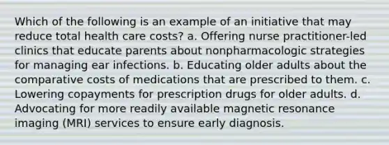 Which of the following is an example of an initiative that may reduce total health care costs? a. Offering nurse practitioner-led clinics that educate parents about nonpharmacologic strategies for managing ear infections. b. Educating older adults about the comparative costs of medications that are prescribed to them. c. Lowering copayments for prescription drugs for older adults. d. Advocating for more readily available magnetic resonance imaging (MRI) services to ensure early diagnosis.