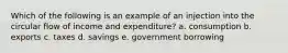 Which of the following is an example of an injection into the circular flow of income and expenditure? a. consumption b. exports c. taxes d. savings e. government borrowing