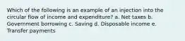 Which of the following is an example of an injection into the circular flow of income and expenditure?​ a. ​Net taxes b. Government borrowing​ c. Saving​ d. Disposable income​ e. Transfer payments​