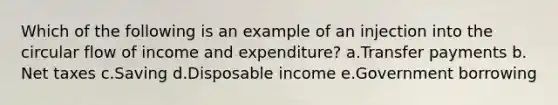 Which of the following is an example of an injection into the circular flow of income and expenditure?​ a.Transfer payments​ b.​Net taxes c.Saving​ d.Disposable income​ e.Government borrowing