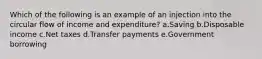 Which of the following is an example of an injection into the circular flow of income and expenditure?​ a.Saving​ b.Disposable income​ c.​Net taxes d.Transfer payments​ e.Government borrowing​