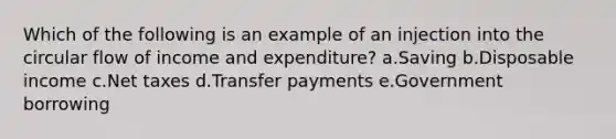 Which of the following is an example of an injection into the circular flow of income and expenditure?​ a.Saving​ b.Disposable income​ c.​Net taxes d.Transfer payments​ e.Government borrowing​