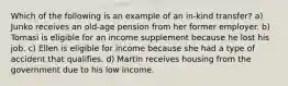 Which of the following is an example of an in-kind transfer? a) Junko receives an old-age pension from her former employer. b) Tomasi is eligible for an income supplement because he lost his job. c) Ellen is eligible for income because she had a type of accident that qualifies. d) Martin receives housing from the government due to his low income.