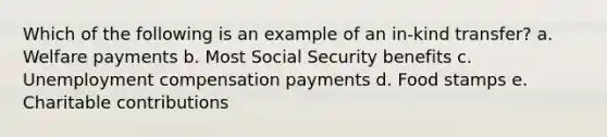 Which of the following is an example of an in-kind transfer? a. Welfare payments b. Most Social Security benefits c. Unemployment compensation payments d. Food stamps e. Charitable contributions