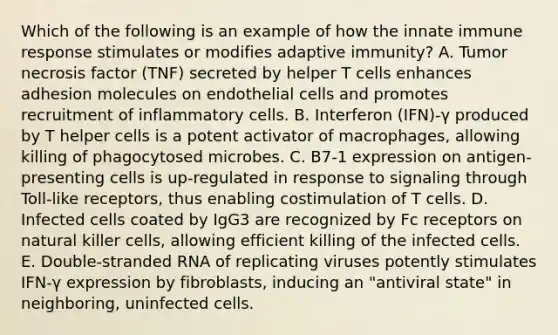 Which of the following is an example of how the innate immune response stimulates or modifies adaptive immunity? A. Tumor necrosis factor (TNF) secreted by helper T cells enhances adhesion molecules on endothelial cells and promotes recruitment of inflammatory cells. B. Interferon (IFN)-γ produced by T helper cells is a potent activator of macrophages, allowing killing of phagocytosed microbes. C. B7-1 expression on antigen-presenting cells is up-regulated in response to signaling through Toll-like receptors, thus enabling costimulation of T cells. D. Infected cells coated by IgG3 are recognized by Fc receptors on natural killer cells, allowing efficient killing of the infected cells. E. Double-stranded RNA of replicating viruses potently stimulates IFN-γ expression by fibroblasts, inducing an "antiviral state" in neighboring, uninfected cells.