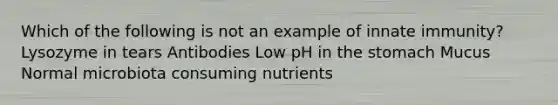 Which of the following is not an example of innate immunity? Lysozyme in tears Antibodies Low pH in the stomach Mucus Normal microbiota consuming nutrients