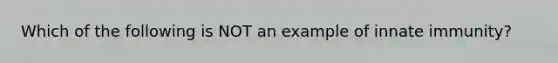 Which of the following is NOT an example of innate immunity?