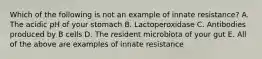 Which of the following is not an example of innate resistance? A. The acidic pH of your stomach B. Lactoperoxidase C. Antibodies produced by B cells D. The resident microbiota of your gut E. All of the above are examples of innate resistance