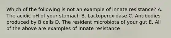 Which of the following is not an example of innate resistance? A. The acidic pH of your stomach B. Lactoperoxidase C. Antibodies produced by B cells D. The resident microbiota of your gut E. All of the above are examples of innate resistance