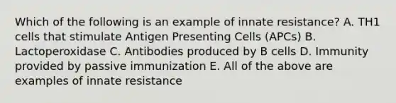 Which of the following is an example of innate resistance? A. TH1 cells that stimulate Antigen Presenting Cells (APCs) B. Lactoperoxidase C. Antibodies produced by B cells D. Immunity provided by passive immunization E. All of the above are examples of innate resistance