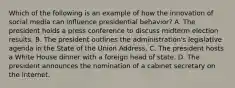 Which of the following is an example of how the innovation of social media can influence presidential behavior? A. The president holds a press conference to discuss midterm election results. B. The president outlines the administration's legislative agenda in the State of the Union Address. C. The president hosts a White House dinner with a foreign head of state. D. The president announces the nomination of a cabinet secretary on the Internet.