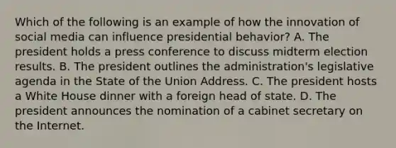 Which of the following is an example of how the innovation of social media can influence presidential behavior? A. The president holds a press conference to discuss midterm election results. B. The president outlines the administration's legislative agenda in the State of the Union Address. C. The president hosts a White House dinner with a foreign head of state. D. The president announces the nomination of a cabinet secretary on the Internet.