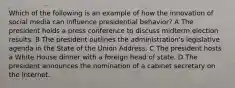 Which of the following is an example of how the innovation of social media can influence presidential behavior? A The president holds a press conference to discuss midterm election results. B The president outlines the administration's legislative agenda in the State of the Union Address. C The president hosts a White House dinner with a foreign head of state. D The president announces the nomination of a cabinet secretary on the Internet.