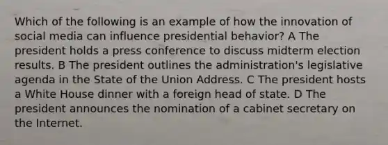 Which of the following is an example of how the innovation of social media can influence presidential behavior? A The president holds a press conference to discuss midterm election results. B The president outlines the administration's legislative agenda in the State of the Union Address. C The president hosts a White House dinner with a foreign head of state. D The president announces the nomination of a cabinet secretary on the Internet.