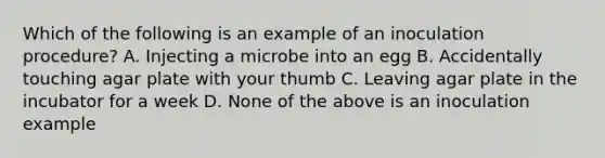 Which of the following is an example of an inoculation procedure? A. Injecting a microbe into an egg B. Accidentally touching agar plate with your thumb C. Leaving agar plate in the incubator for a week D. None of the above is an inoculation example