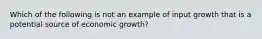 Which of the following is not an example of input growth that is a potential source of economic growth?