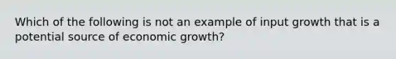 Which of the following is not an example of input growth that is a potential source of economic growth?